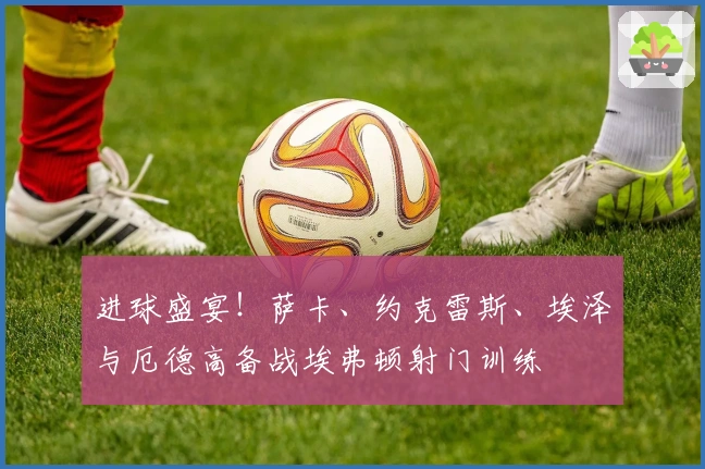 进球盛宴！萨卡、约克雷斯、埃泽与厄德高备战埃弗顿射门训练