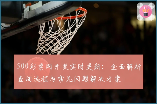 500彩票网开奖实时更新：全面解析查询流程与常见问题解决方案