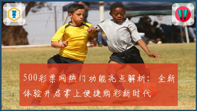 500彩票网热门功能亮点解析：全新体验开启掌上便捷购彩新时代