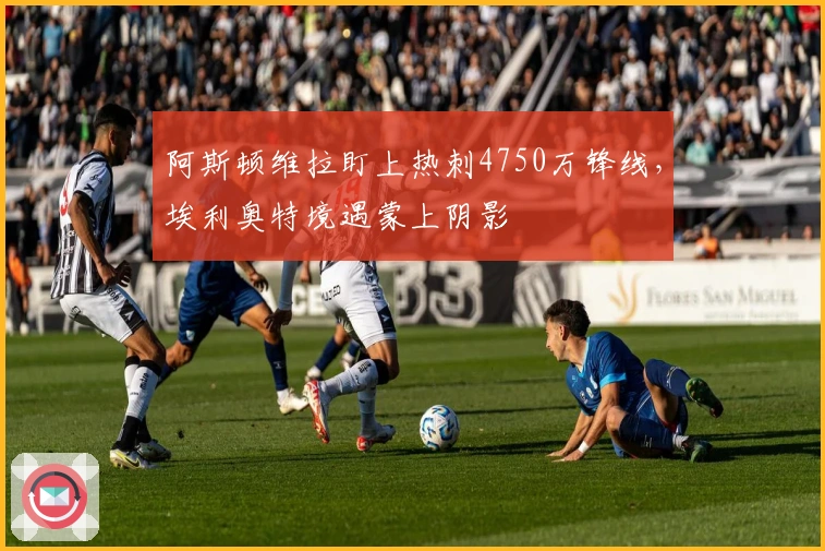 阿斯顿维拉盯上热刺4750万锋线，埃利奥特境遇蒙上阴影