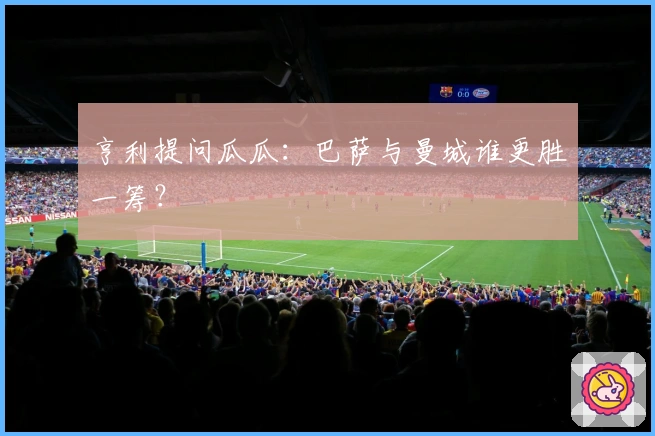 亨利提问瓜瓜：巴萨与曼城谁更胜一筹？