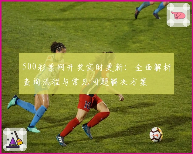 500彩票网开奖实时更新:全面解析查询流程与常见问题解决方案