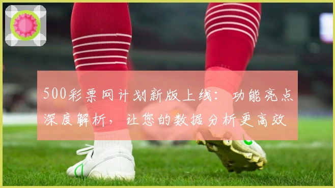 500彩票网计划新版上线：功能亮点深度解析，让您的数据分析更高效
