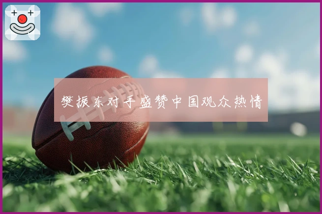 樊振东对手盛赞中国观众热情