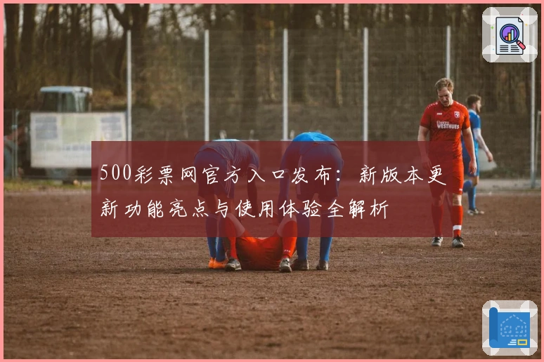 500彩票网官方入口发布:新版本更新功能亮点与使用体验全解析